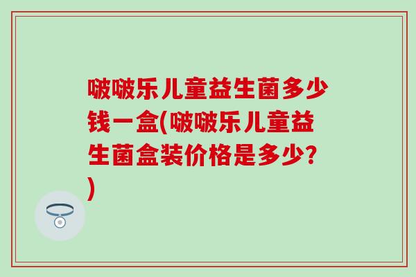 啵啵乐儿童益生菌多少钱一盒(啵啵乐儿童益生菌盒装价格是多少？)