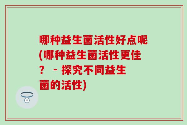 哪种益生菌活性好点呢(哪种益生菌活性更佳？ - 探究不同益生菌的活性)