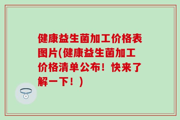 健康益生菌加工价格表图片(健康益生菌加工价格清单公布!快来了解一下!) 健康益生菌加工价格表图片(健康益生菌加工价格清单公布!快来了解一下!)