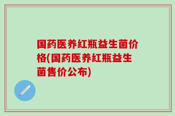 国药医养红瓶益生菌价格(国药医养红瓶益生菌售价公布)