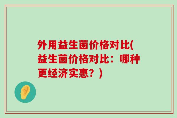 外用益生菌价格对比(益生菌价格对比:哪种更经济实惠?) 外用益生菌价格对比(益生菌价格对比:哪种更经济实惠?)