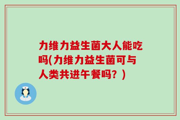 力维力益生菌大人能吃吗(力维力益生菌可与人类共进午餐吗？)