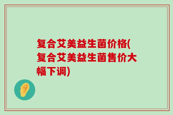 复合艾美益生菌价格(复合艾美益生菌售价大幅下调)