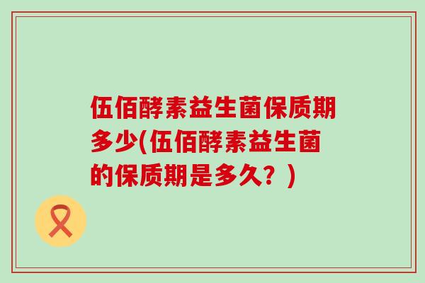 伍佰酵素益生菌保质期多少(伍佰酵素益生菌的保质期是多久？)