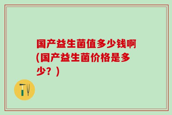 国产益生菌值多少钱啊(国产益生菌价格是多少？)