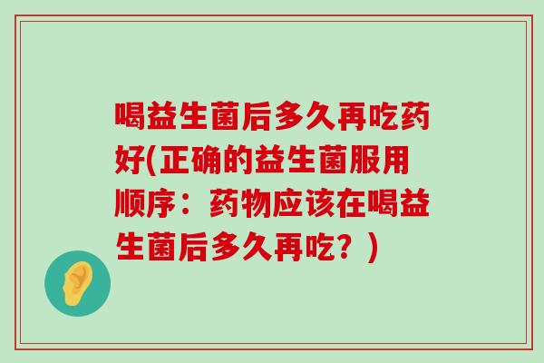 喝益生菌后多久再吃药好(正确的益生菌服用顺序：药物应该在喝益生菌后多久再吃？)