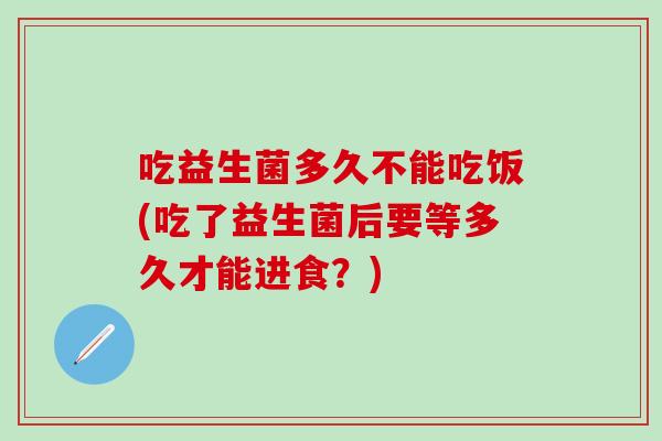 吃益生菌多久不能吃饭(吃了益生菌后要等多久才能进食？)