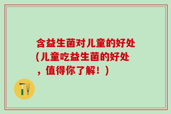 含益生菌对儿童的好处(儿童吃益生菌的好处，值得你了解！)