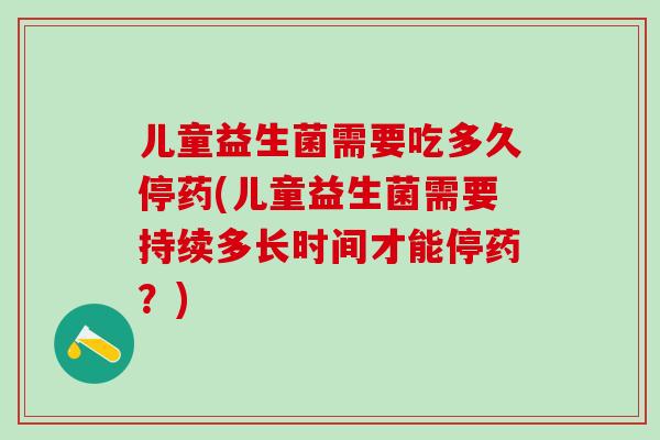 儿童益生菌需要吃多久停药(儿童益生菌需要持续多长时间才能停药？)