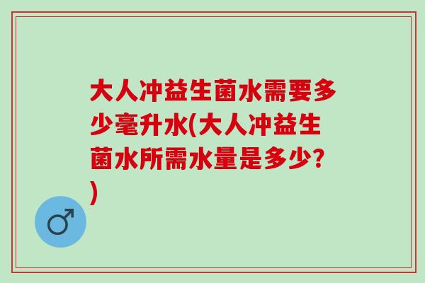 大人冲益生菌水需要多少毫升水(大人冲益生菌水所需水量是多少？)