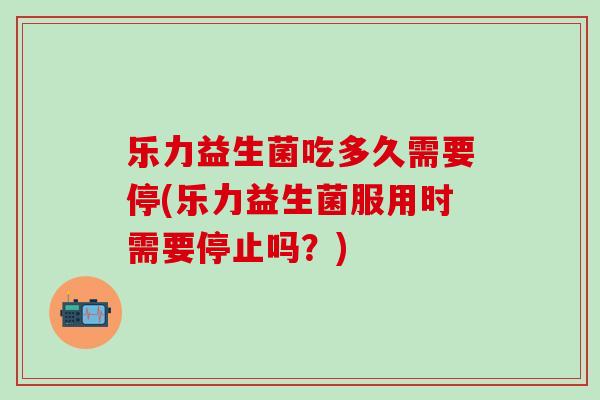 乐力益生菌吃多久需要停(乐力益生菌服用时需要停止吗？)
