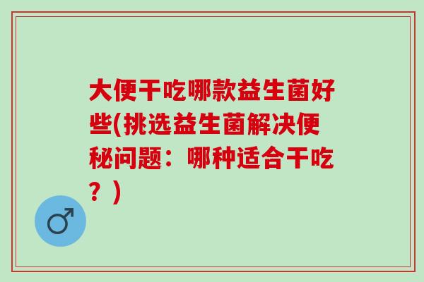 大便干吃哪款益生菌好些(挑选益生菌解决便秘问题：哪种适合干吃？)