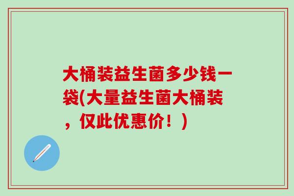 大桶装益生菌多少钱一袋(大量益生菌大桶装，仅此优惠价！)