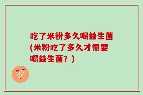 吃了米粉多久喝益生菌(米粉吃了多久才需要喝益生菌？)