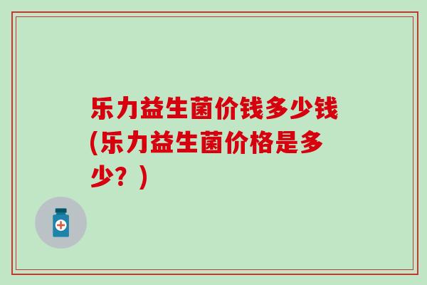 乐力益生菌价钱多少钱(乐力益生菌价格是多少？)