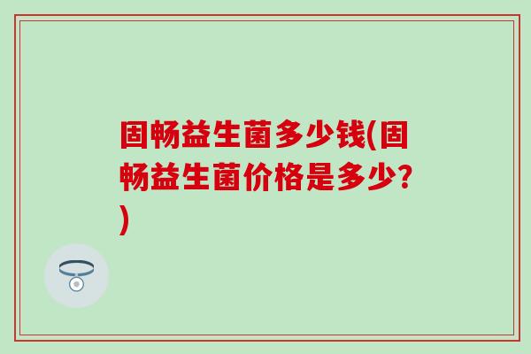 固畅益生菌多少钱(固畅益生菌价格是多少?) 固畅益生菌多少钱(固畅益生菌价格是多少?)