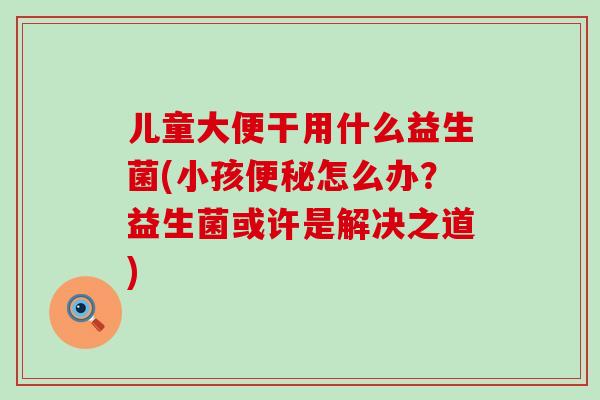 儿童大便干用什么益生菌(小孩便秘怎么办？益生菌或许是解决之道)