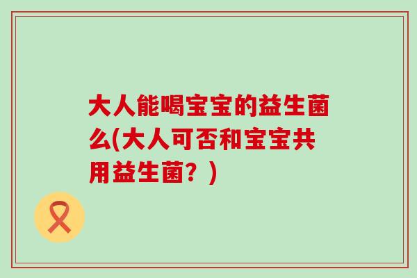 大人能喝宝宝的益生菌么(大人可否和宝宝共用益生菌？)
