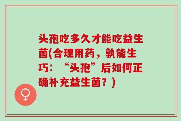 头孢吃多久才能吃益生菌(合理用药，孰能生巧：“头孢”后如何正确补充益生菌？)