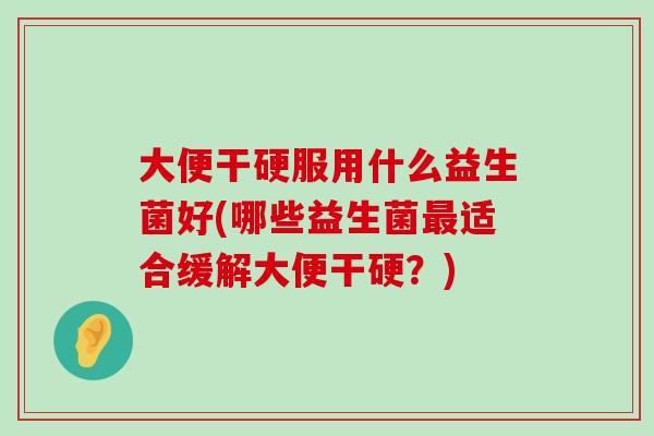 大便干硬服用什么益生菌好(哪些益生菌最适合缓解大便干硬？)