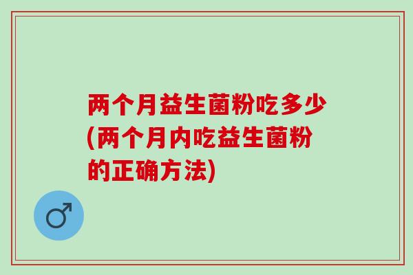 两个月益生菌粉吃多少(两个月内吃益生菌粉的正确方法)