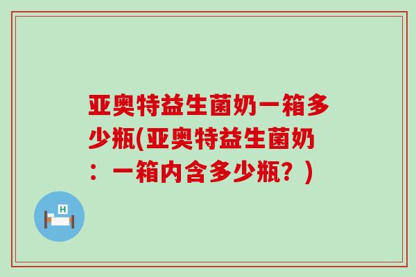 亚奥特益生菌奶一箱多少瓶(亚奥特益生菌奶：一箱内含多少瓶？)