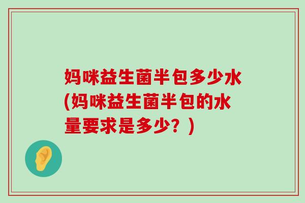 妈咪益生菌半包多少水(妈咪益生菌半包的水量要求是多少？)