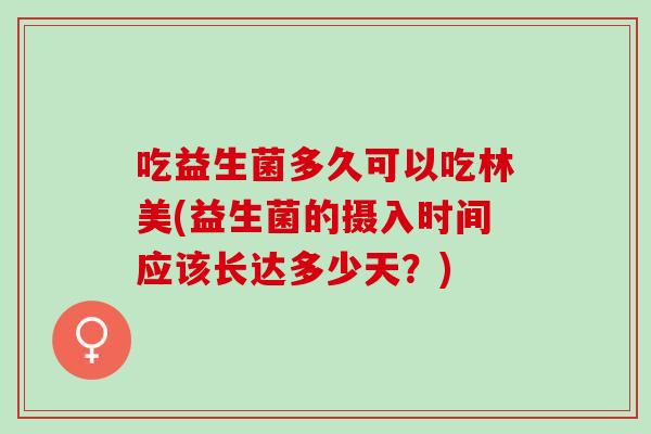 吃益生菌多久可以吃林美(益生菌的摄入时间应该长达多少天？)