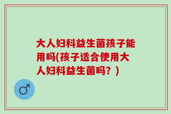 大人妇科益生菌孩子能用吗(孩子适合使用大人妇科益生菌吗？)