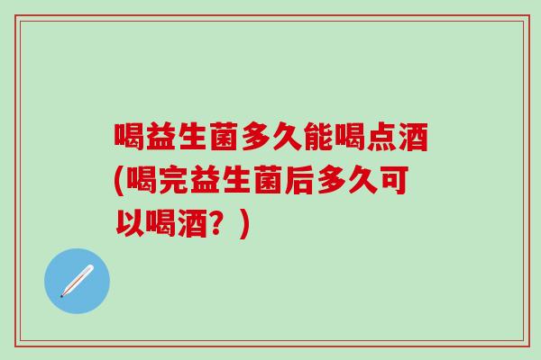 喝益生菌多久能喝点酒(喝完益生菌后多久可以喝酒？)