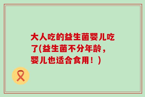 大人吃的益生菌婴儿吃了(益生菌不分年龄，婴儿也适合食用！)