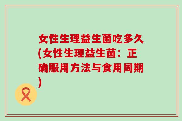 女性生理益生菌吃多久(女性生理益生菌:正确服用方法与食用周期) 女性生理益生菌吃多久(女性生理益生菌:正确服用方法与食用周期)