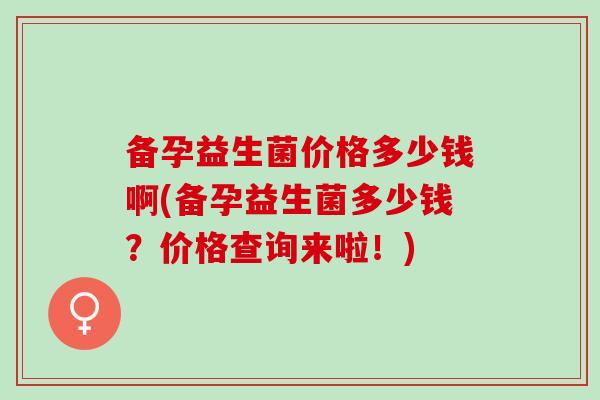 备孕益生菌价格多少钱啊(备孕益生菌多少钱?价格查询来啦!) 备孕益生菌价格多少钱啊(备孕益生菌多少钱?价格查询来啦!)