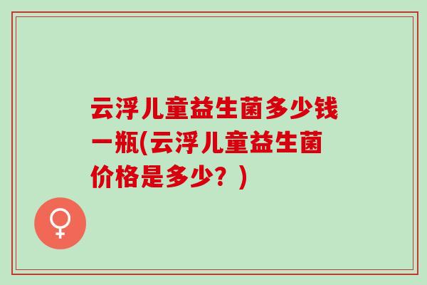 云浮儿童益生菌多少钱一瓶(云浮儿童益生菌价格是多少？)