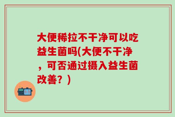 大便稀拉不干净可以吃益生菌吗(大便不干净，可否通过摄入益生菌改善？)