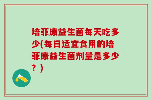培菲康益生菌每天吃多少(每日适宜食用的培菲康益生菌剂量是多少？)