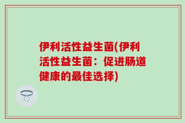伊利活性益生菌(伊利活性益生菌：促进肠道健康的最佳选择)