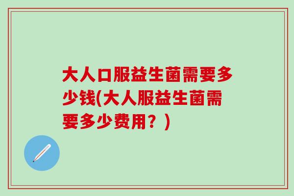 大人口服益生菌需要多少钱(大人服益生菌需要多少费用？)