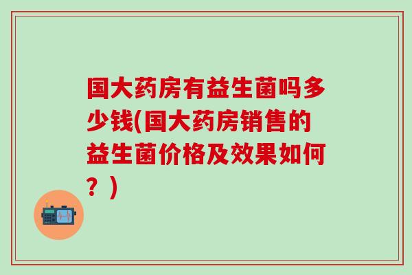 国大药房有益生菌吗多少钱(国大药房销售的益生菌价格及效果如何？)