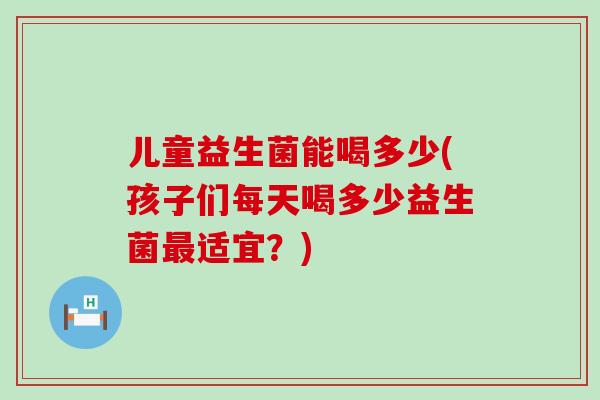 儿童益生菌能喝多少(孩子们每天喝多少益生菌最适宜？)
