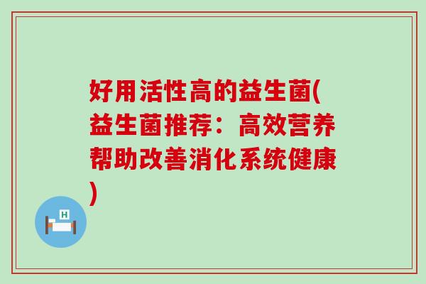 好用活性高的益生菌(益生菌推荐:高效营养帮助改善消化系统健康) 好用活性高的益生菌(益生菌推荐:高效营养帮助改善消化系统健康)