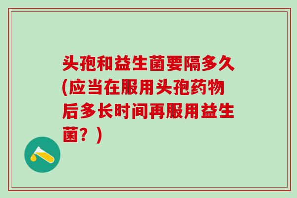 头孢和益生菌要隔多久(应当在服用头孢后多长时间再服用益生菌?) 头孢和益生菌要隔多久(应当在服用头孢后多长时间再服用益生菌?)