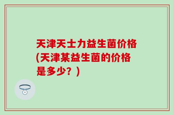 天津天士力益生菌价格(天津某益生菌的价格是多少？)