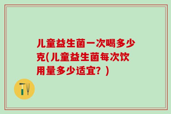 儿童益生菌一次喝多少克(儿童益生菌每次饮用量多少适宜？)