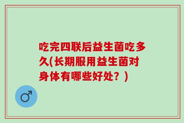 吃完四联后益生菌吃多久(长期服用益生菌对身体有哪些好处？)