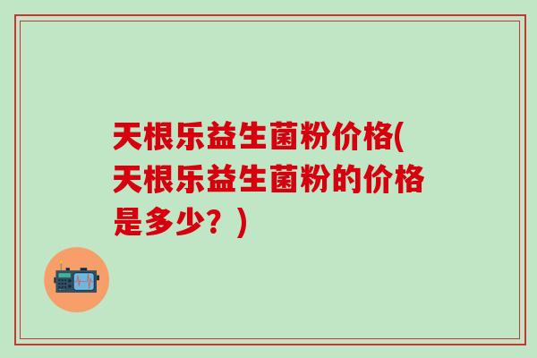 天根乐益生菌粉价格(天根乐益生菌粉的价格是多少？)