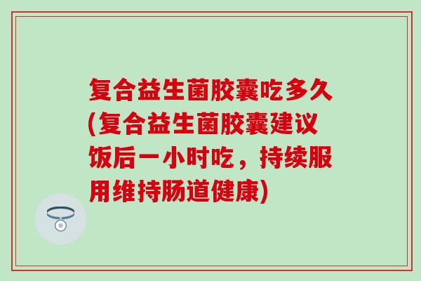 复合益生菌胶囊吃多久(复合益生菌胶囊建议饭后一小时吃,持续服用维持肠道健康) 复合益生菌胶囊吃多久(复合益生菌胶囊建议饭后一小时吃,持续服用维持肠道健康)