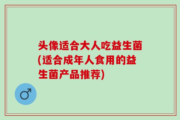 头像适合大人吃益生菌(适合成年人食用的益生菌产品推荐)