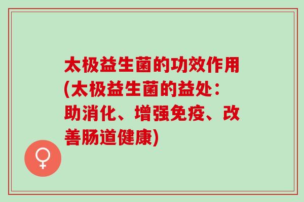 太极益生菌的功效作用(太极益生菌的益处：助消化、增强免疫、改善肠道健康)