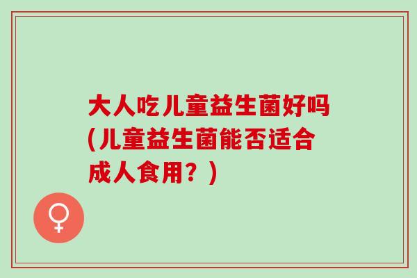 大人吃儿童益生菌好吗(儿童益生菌能否适合成人食用?) 大人吃儿童益生菌好吗(儿童益生菌能否适合成人食用?)
